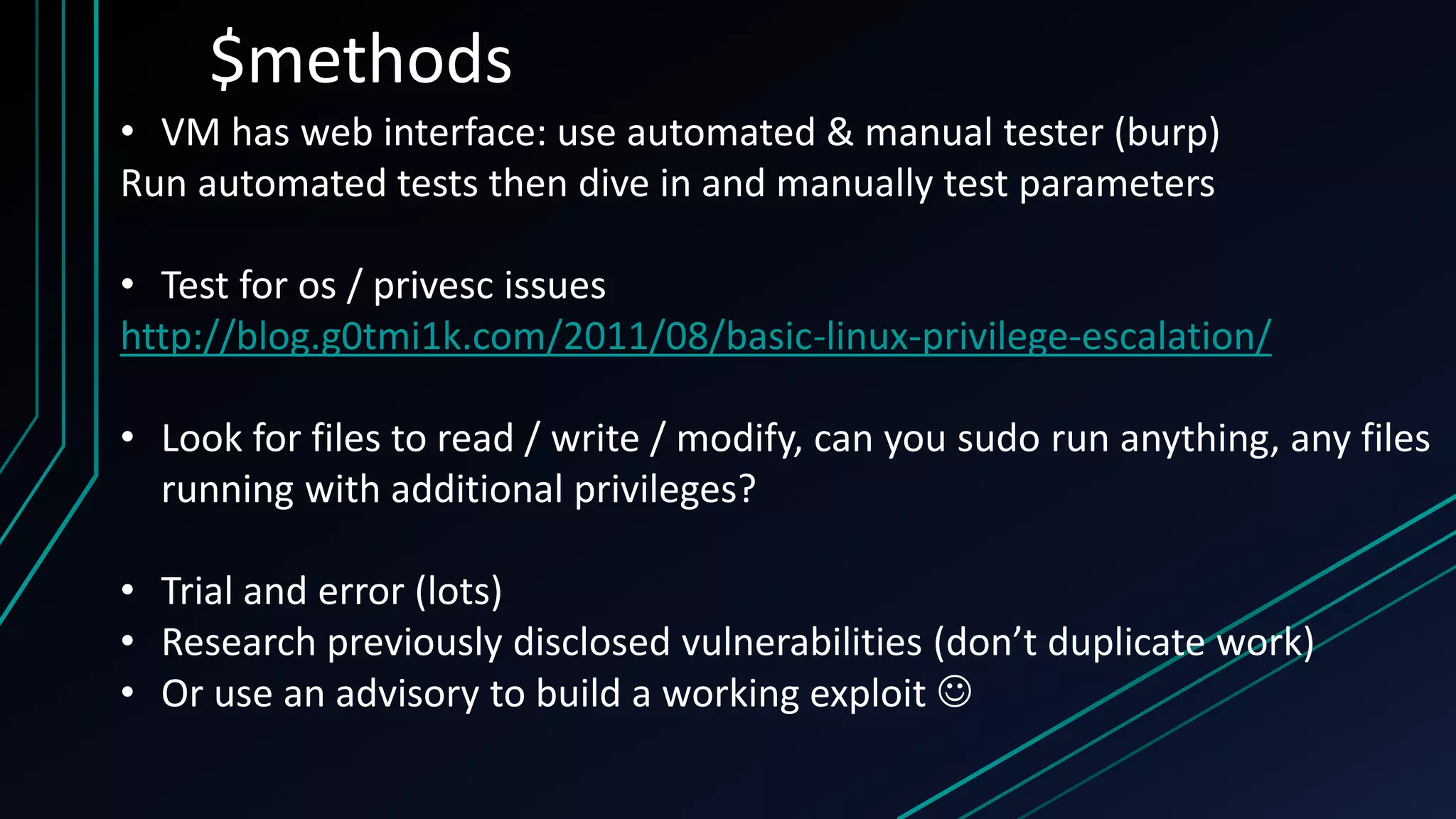 $methods
• VM has web interface: use automated & manual tester (burp)
Run automated tests then dive in and manually test parameters
• Test for os / privesc issues
http://blog.g0tmi1k.com/2011/08/basic-linux-privilege-escalation/
• Look for files to read / write / modify, can you sudo run anything, any files
running with additional privileges?
• Trial and error (lots)
• Research previously disclosed vulnerabilities (don’t duplicate work)
• Or use an advisory to build a working exploit 
 