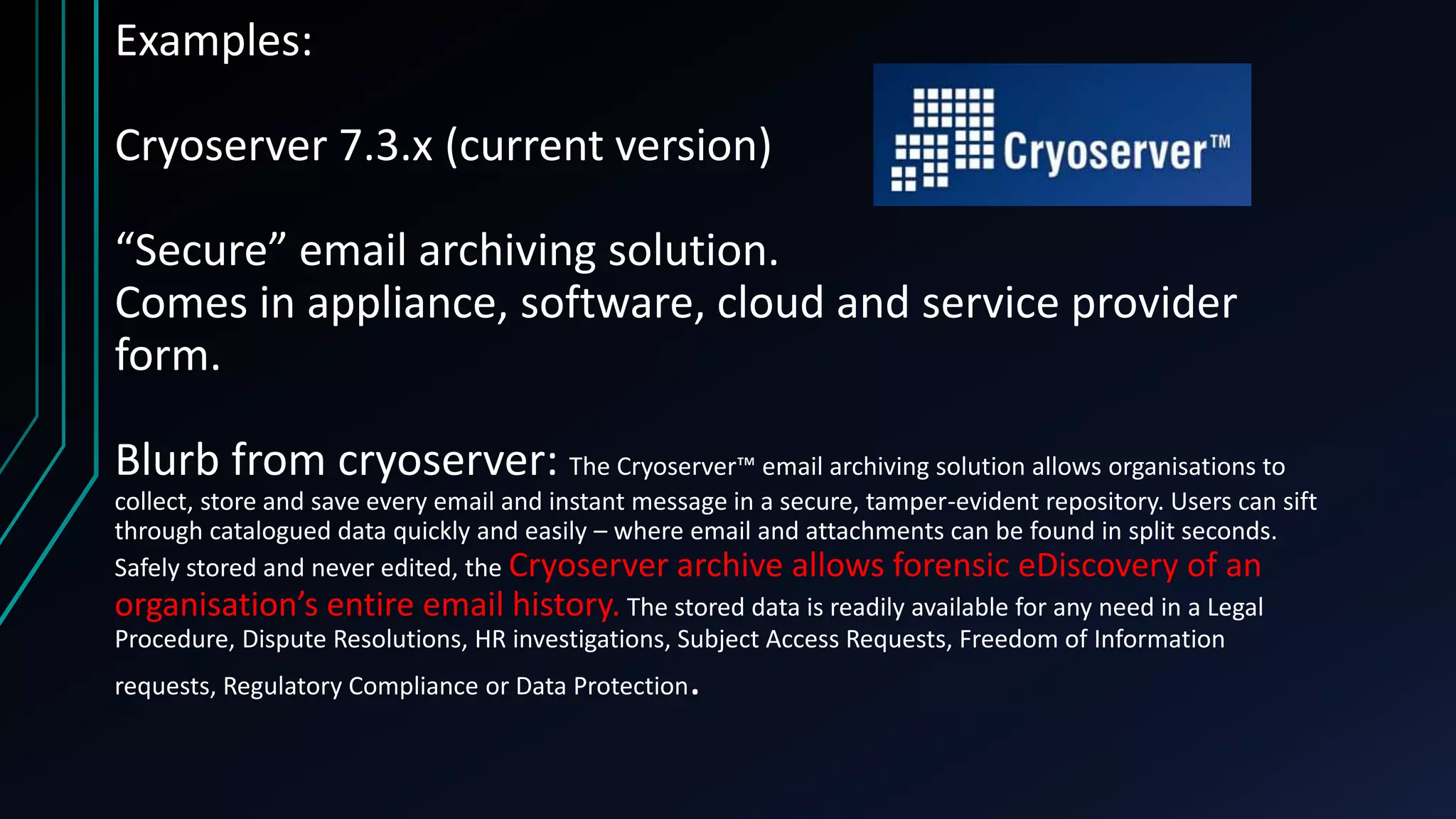 Examples:
Cryoserver 7.3.x (current version)
“Secure” email archiving solution.
Comes in appliance, software, cloud and service provider
form.
Blurb from cryoserver: The Cryoserver™ email archiving solution allows organisations to
collect, store and save every email and instant message in a secure, tamper-evident repository. Users can sift
through catalogued data quickly and easily – where email and attachments can be found in split seconds.
Safely stored and never edited, the Cryoserver archive allows forensic eDiscovery of an
organisation’s entire email history. The stored data is readily available for any need in a Legal
Procedure, Dispute Resolutions, HR investigations, Subject Access Requests, Freedom of Information
requests, Regulatory Compliance or Data Protection.
 