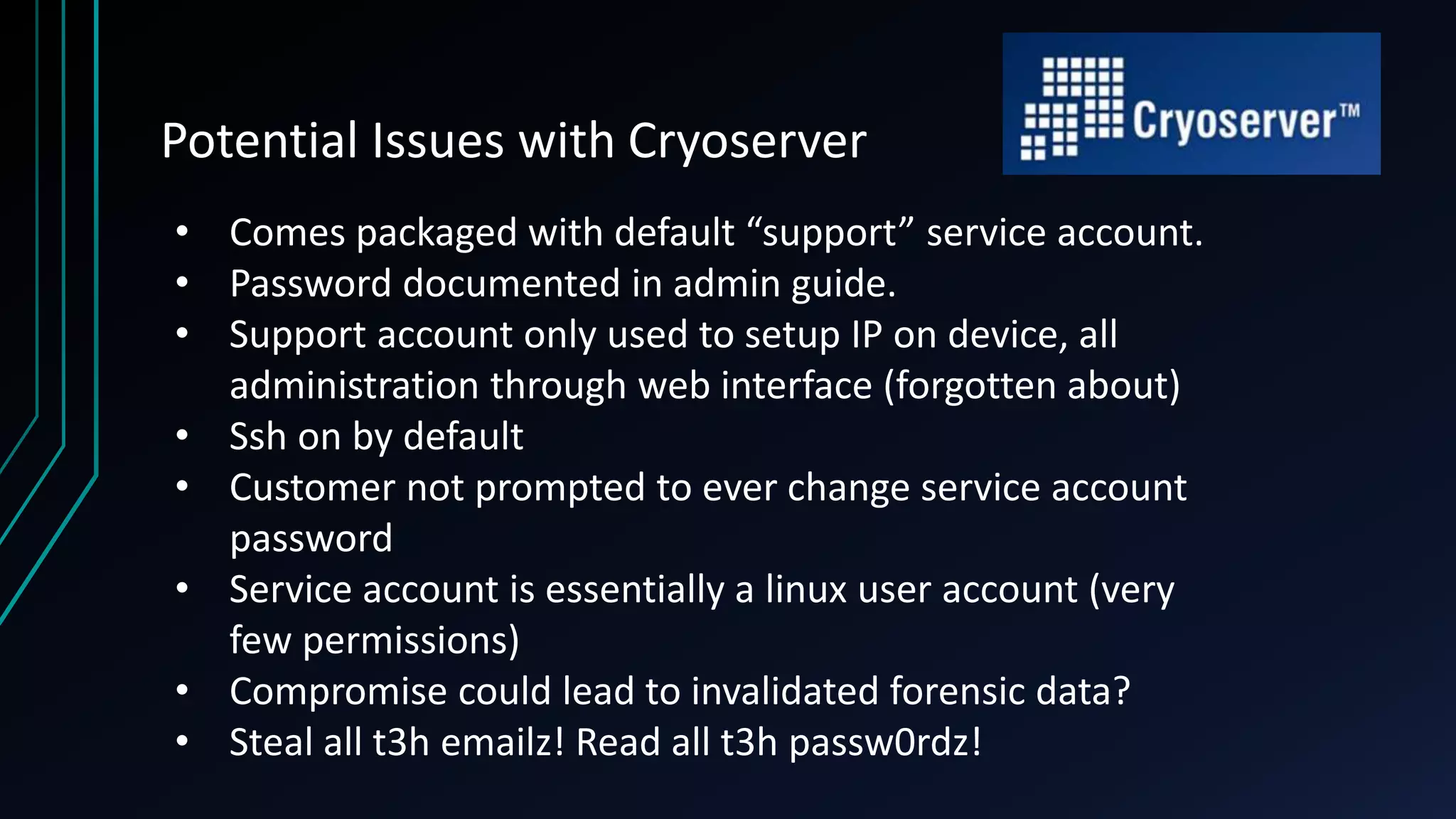 Potential Issues with Cryoserver
• Comes packaged with default “support” service account.
• Password documented in admin guide.
• Support account only used to setup IP on device, all
administration through web interface (forgotten about)
• Ssh on by default
• Customer not prompted to ever change service account
password
• Service account is essentially a linux user account (very
few permissions)
• Compromise could lead to invalidated forensic data?
• Steal all t3h emailz! Read all t3h passw0rdz!
 