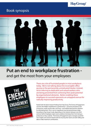 Book synopsis




Put an end to workplace frustration -
and get the most from your employees
                                       There are a lot of frustrated people in most workplaces
                                       today. We’re not talking about the incorrigible office
                                       grump or the permanently unmotivated slacker. Instead,
                                       we’re referring to dedicated and valued workers who
                                       are being prevented from achieving their peak potential
                                       by organizational obstacles. Better enabling these
                                       employees to succeed represents an untapped avenue for
                                       radically improving productivity.

                                       Packed with the latest research findings from Hay Group, The Enemy of Engagement
                                       uncovers the hidden impediments to performance—excessive procedures, lack
                                       of resources, overly narrow roles, and more—and outlines best-practice solutions
                                       for eliminating them. This is not an insignificant issue facing businesses today.
                                       According to Hay Group’s study, depending on the industry, between one-third
                                       and one-half of employees report work conditions that keep them from being as
                                       productive as they could be. The Enemy of Engagement gives managers powerful
                                       new insights and research-based tools for ensuring their teams are both willing and
                                       able to make maximum contributions.



©2011 Hay Group. All rights reserved                                                                                    1
 
