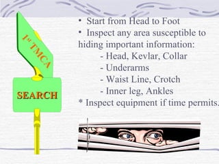 Start from Head to Foot Inspect any area susceptible to  hiding important information: - Head, Kevlar, Collar - Underarms - Waist Line, Crotch - Inner leg, Ankles * Inspect equipment if time permits. SEARCH 1 st  TMCA 