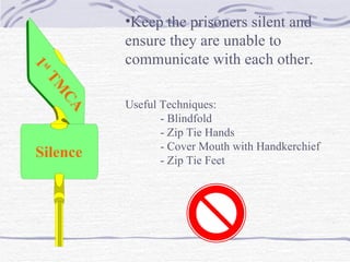1 st  TMCA Silence Keep the prisoners silent and ensure they are unable to  communicate with each other. Useful Techniques: - Blindfold - Zip Tie Hands - Cover Mouth with Handkerchief - Zip Tie Feet 