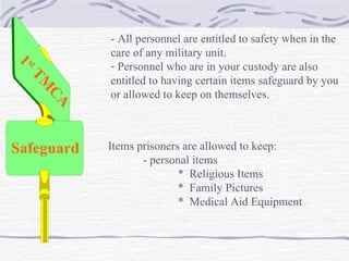 1 st  TMCA Safeguard - All personnel are entitled to safety when in the  care of any military unit. Personnel who are in your custody are also  entitled to having certain items safeguard by you or allowed to keep on themselves. Items prisoners are allowed to keep: - personal items *  Religious Items *  Family Pictures *  Medical Aid Equipment 
