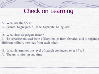 Check on Learning What are the 5S’s? Search, Segregate, Silence, Separate, Safeguard What does Segregate mean? To separate enlisted from officer, males from females, and to separate different military services from each other. What determines the level of search conducted on a EPW? A.  The units mission and time 