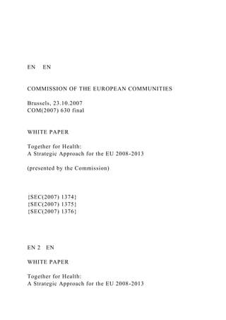 EN EN
COMMISSION OF THE EUROPEAN COMMUNITIES
Brussels, 23.10.2007
COM(2007) 630 final
WHITE PAPER
Together for Health:
A Strategic Approach for the EU 2008-2013
(presented by the Commission)
{SEC(2007) 1374}
{SEC(2007) 1375}
{SEC(2007) 1376}
EN 2 EN
WHITE PAPER
Together for Health:
A Strategic Approach for the EU 2008-2013
 