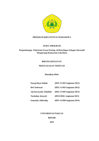 0
PROGRAM KREATIVITAS MAHASISWA
JUDUL PROGRAM
Pengembangan Pedestrian Green Fencing di Kota Bogor Sebagai Alternatif
Mengurangi Kemacetan Lalu lintas
BIDANG KEGIATAN:
PKM-GAGASAN TERTULIS
Diusulkan Oleh:
Eneng Dayu Saidah (0521 13 022/Angkatan 2013)
Dwi Setiowati (0521 13 043/Angkatan 2013)
Aji Suryayuda Abdullah (0521 13 045/Angkatan 2013)
Nurhalim Alrasyid (052113036/ Angkatan 2013)
Gunanda Afdurafiq (0521 14 050/Angkatan 2014)
UNIVERSITAS PAKUAN
BOGOR
2015
 