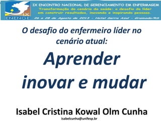O desafio do enfermeiro líder no
cenário atual:

Aprender
inovar e mudar
Isabel Cristina Kowal Olm Cunha
isabelcunha@unifesp.br

 