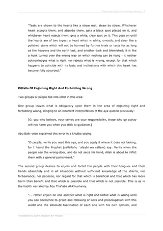 Enjoining Right & Forbidding Wrong - 9
Translated by Salim Abdallah ibn Morgan
"Tests are shown to the hearts like a straw mat, straw by straw. Whichever
heart accepts them, and absorbs them, gets a black spot placed on it, and
whichever heart rejects them, gets a white, clear spot on it. This goes on until
the hearts are of two types: a heart which is white, smooth, and clear like a
polished stone which will not be harmed by further trials or tests for as long
as the heavens and the earth last, and another dark and blemished; it is like
a hook turned over the wrong way on which nothing can be hung - it neither
acknowledges what is right nor rejects what is wrong, except for that which
happens to coincide with its lusts and inclinations with which this heart has
become fully absorbed."
Pitfalls Of Enjoining Right And Forbidding Wrong
Two groups of people fall into error in this area:
One group leaves what is obligatory upon them in the area of enjoining right and
forbidding wrong, clinging to an incorrect interpretation of the aya quoted previously:
[O, you who believe, your selves are your responsibility, those who go astray
will not harm you when you stick to guidance.]
Abu Bakr once explained this error in a khutba saying:
"O people, verily you read this aya, and you apply it where it does not belong,
for I heard the Prophet (sallallahu `alayhi wa sallam) say: Verily when the
people see the wrong-doer, and do not seize his hand, Allah is about to inflict
them with a general punishment."
The second group desires to enjoin and forbid the people with their tongues and their
hands absolutely and in all situations without sufficient knowledge of the shari'a, nor
forbearance, nor patience, nor regard for that which is beneficial and that which has more
harm than benefit and that which is possible and that which is not possible. This is as in
the hadith narrated by Abu Tha'laba Al-Khushaniy:
"... rather enjoin on one another what is right and forbid what is wrong until
you see obedience to greed and following of lusts and preoccupation with this
world and the absolute fascination of each one with his own opinion, and
 