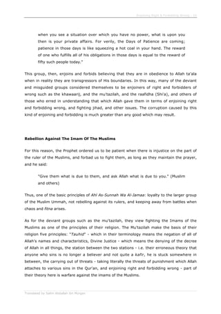 Enjoining Right & Forbidding Wrong - 10
Translated by Salim Abdallah ibn Morgan
when you see a situation over which you have no power, what is upon you
then is your private affairs. For verily, the Days of Patience are coming;
patience in those days is like squeezing a hot coal in your hand. The reward
of one who fulfills all of his obligations in those days is equal to the reward of
fifty such people today."
This group, then, enjoins and forbids believing that they are in obedience to Allah ta'ala
when in reality they are transgressors of His boundaries. In this way, many of the deviant
and misguided groups considered themselves to be enjoiners of right and forbidders of
wrong such as the khawaarij, and the mu'tazilah, and the raafidha (Shi'a), and others of
those who erred in understanding that which Allah gave them in terms of enjoining right
and forbidding wrong, and fighting jihad, and other issues. The corruption caused by this
kind of enjoining and forbidding is much greater than any good which may result.
Rebellion Against The Imam Of The Muslims
For this reason, the Prophet ordered us to be patient when there is injustice on the part of
the ruler of the Muslims, and forbad us to fight them, as long as they maintain the prayer,
and he said:
"Give them what is due to them, and ask Allah what is due to you." (Muslim
and others)
Thus, one of the basic principles of Ahl As-Sunnah Wa Al-Jamaa: loyalty to the larger group
of the Muslim Ummah, not rebelling against its rulers, and keeping away from battles when
chaos and fitna arises.
As for the deviant groups such as the mu'tazilah, they view fighting the Imams of the
Muslims as one of the principles of their religion. The Mu'tazilah make the basis of their
religion five principles: "Tauhid" - which in their terminology means the negation of all of
Allah's names and characteristics, Divine Justice - which means the denying of the decree
of Allah in all things, the station between the two stations - i.e. their erroneous theory that
anyone who sins is no longer a believer and not quite a kafir, he is stuck somewhere in
between, the carrying out of threats - taking literally the threats of punishment which Allah
attaches to various sins in the Qur'an, and enjoining right and forbidding wrong - part of
their theory here is warfare against the imams of the Muslims.
 