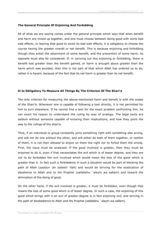 Enjoining Right & Forbidding Wrong - 11
Translated by Salim Abdallah ibn Morgan
The General Principle Of Enjoining And Forbidding
All of what we are saying comes under the general principle which says that when benefit
and harm are mixed up together, and one must choose between doing good with some bad
side effects, or leaving that good to avoid its bad side effects, it is obligatory to choose the
course having the greater overall or net benefit. This is because enjoining and forbidding
though they entail the attainment of some benefit, and the prevention of some harm, its
opposite must also be considered. If, in carrying out this enjoining or forbidding, there is
benefit lost greater than the benefit gained, or harm is brought about greater than the
harm which was avoided, then this is not part of that which Allah has ordered us to do,
rather it is haram, because of the fact that its net harm is greater than its net benefit.
It Is Obligatory To Measure All Things By The Criterion Of The Shari'a
The only criterion for measuring the above-mentioned harm and benefit is with the scales
of the Shari'a. Whenever one is capable of following a text directly, it is not permitted for
him to turn elsewhere. If he cannot find a text for the exact problem confronting him, he
can exert his reason to understand the ruling by way of analogy. The legal texts are
seldom without someone capable of knowing their implications, and how they point the
way to the rulings of the shari'a.
Thus, if an individual or group constantly joins something right with something else wrong,
and will not do one without the other, and will either do both of them together, or neither
of them, it is not then allowed to enjoin on them the right nor to forbid them the wrong.
First, the issue must be analyzed: If the good involved is greater, then they must be
enjoined to do it, even if that necessitates the evil which is of lesser degree, and they are
not to be forbidden the evil involved which would mean the loss of the good which is
greater than it. In fact such a forbiddance in such a situation would be part of blocking the
path of Allah (saddun 'an sabeeli 'llah) and would be striving for the eradication of
obedience to Allah and to His Prophet (sallallahu `alayhi wa sallam) and toward the
elimination of the doing of good.
On the other hand, if the evil involved is greater, it must be forbidden, even though that
means the loss of some good which is of lesser degree. In such a case, the enjoining of this
good which brings with it an evil of greater degree is in fact enjoining evil, and striving in
the path of disobedience to Allah and His Prophet (sallallahu `alayhi wa sallam).
 