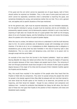 Enjoining Right & Forbidding Wrong - 12
Translated by Salim Abdallah ibn Morgan
If the good and the evil which cannot be separated are of equal degree, both of them
should neither be enjoined nor forbidden. Thus, in the case of some good and some evil
which cannot be separated, sometimes what is demanded is enjoining the good, and
sometimes forbidding the wrong, and sometimes neither this nor that. This is not a general
rule, and applies only to specific situations of the type mentioned.
As for the general case, right must be enjoined absolutely, and evil forbidden absolutely.
For the specific individual or group, its good must be enjoined, and its evil forbidden, its
praiseworthy aspects praised, and its blameworthy aspects criticized in such a way that the
enjoining of right does not include the loss of a good greater than itself nor the bringing
about of an evil of greater degree, and the forbidding of evil does not involve the bringing
about of a greater evil or the loss of a good of greater degree.
When the issue is unclear, the believer must strive to understand it until the truth becomes
clear to him. He cannot undertake acts of obedience except with knowledge and correct
intention. If he fails to do it, he is in disobedience to Allah. Neglecting what is obligatory is
disobedience just as doing what has been forbidden in the area of enjoining right is also
disobedience. This is a very wide and dangerous area, and there is no power and no
strength except with the aid of Allah!
An example of this issue from the Sunnah is the Prophet (sallallahu `alayhi wa sallam)
leaving Abdullah ibn Ubayy ibn Salool and others like him among the leaders of hypocrisy
and corruption because of their many helpers and people loyal to them. The removing of
their evil through punishment would have brought on the removal of other good of greater
degree because of the anger of his tribe and the arousal of their tribalistic hostility against
the Prophet and the Muslims.
Also, this would have resulted in the repulsion of the people when they heard that the
Prophet of Allah kills his companions. Thus when he spread among the people that which
he spread in the slander against A'isha (May Allah be pleased with her) and then denied it,
and when Sa'ad ibn Mu'adh spoke to him harshly as he deserved, and pointed out his
hypocrisy, and then Sa'ad ibn Ubadah - though he was a believer and companion and
righteous man - invoked his protection that Abdullah ibn Ubayy be left alone, the tribe of
each of these two men gave their loyalty to the position of their tribesman until chaos and
bloodshed nearly resulted.
 