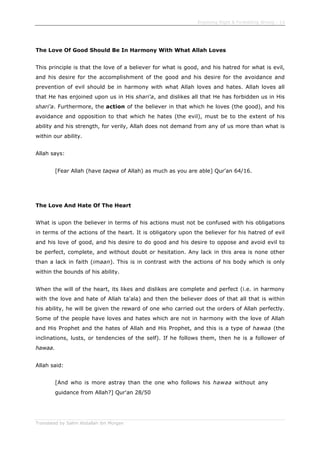 Enjoining Right & Forbidding Wrong - 13
Translated by Salim Abdallah ibn Morgan
The Love Of Good Should Be In Harmony With What Allah Loves
This principle is that the love of a believer for what is good, and his hatred for what is evil,
and his desire for the accomplishment of the good and his desire for the avoidance and
prevention of evil should be in harmony with what Allah loves and hates. Allah loves all
that He has enjoined upon us in His shari'a, and dislikes all that He has forbidden us in His
shari'a. Furthermore, the action of the believer in that which he loves (the good), and his
avoidance and opposition to that which he hates (the evil), must be to the extent of his
ability and his strength, for verily, Allah does not demand from any of us more than what is
within our ability.
Allah says:
[Fear Allah (have taqwa of Allah) as much as you are able] Qur'an 64/16.
The Love And Hate Of The Heart
What is upon the believer in terms of his actions must not be confused with his obligations
in terms of the actions of the heart. It is obligatory upon the believer for his hatred of evil
and his love of good, and his desire to do good and his desire to oppose and avoid evil to
be perfect, complete, and without doubt or hesitation. Any lack in this area is none other
than a lack in faith (imaan). This is in contrast with the actions of his body which is only
within the bounds of his ability.
When the will of the heart, its likes and dislikes are complete and perfect (i.e. in harmony
with the love and hate of Allah ta'ala) and then the believer does of that all that is within
his ability, he will be given the reward of one who carried out the orders of Allah perfectly.
Some of the people have loves and hates which are not in harmony with the love of Allah
and His Prophet and the hates of Allah and His Prophet, and this is a type of hawaa (the
inclinations, lusts, or tendencies of the self). If he follows them, then he is a follower of
hawaa.
Allah said:
[And who is more astray than the one who follows his hawaa without any
guidance from Allah?] Qur'an 28/50
 