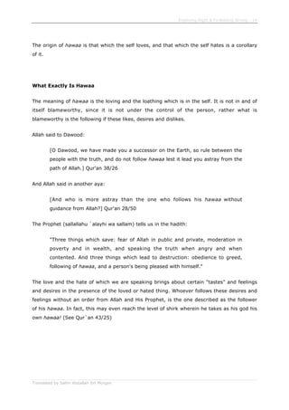 Enjoining Right & Forbidding Wrong - 14
Translated by Salim Abdallah ibn Morgan
The origin of hawaa is that which the self loves, and that which the self hates is a corollary
of it.
What Exactly Is Hawaa
The meaning of hawaa is the loving and the loathing which is in the self. It is not in and of
itself blameworthy, since it is not under the control of the person, rather what is
blameworthy is the following if these likes, desires and dislikes.
Allah said to Dawood:
[O Dawood, we have made you a successor on the Earth, so rule between the
people with the truth, and do not follow hawaa lest it lead you astray from the
path of Allah.] Qur'an 38/26
And Allah said in another aya:
[And who is more astray than the one who follows his hawaa without
guidance from Allah?] Qur'an 28/50
The Prophet (sallallahu `alayhi wa sallam) tells us in the hadith:
"Three things which save: fear of Allah in public and private, moderation in
poverty and in wealth, and speaking the truth when angry and when
contented. And three things which lead to destruction: obedience to greed,
following of hawaa, and a person's being pleased with himself."
The love and the hate of which we are speaking brings about certain "tastes" and feelings
and desires in the presence of the loved or hated thing. Whoever follows these desires and
feelings without an order from Allah and His Prophet, is the one described as the follower
of his hawaa. In fact, this may even reach the level of shirk wherein he takes as his god his
own hawaa! (See Qur`an 43/25)
 