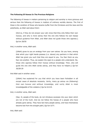 Enjoining Right & Forbidding Wrong - 15
Translated by Salim Abdallah ibn Morgan
The Following Of Hawaa In The Previous Religions
The following of hawaa in matters pertaining to religion and worship is more grievous and
serious than the following of hawaa in matters of ordinary worldly desires. The first of
these is the condition of those who became kuffar from the Christians and the Jews and the
polytheists, as Allah said about them:
[And so, if they do not answer your call, know that they only follow their own
hawaa, and who is more astray than the one who follows his own hawaa
without guidance from Allah, and Allah does not guide those who oppress.]
Qur'an 28/50
And, in another verse, Allah said:
[(Allah) gives to you an analogy from your own selves: Do you have, among
that which your right hands possess (i.e. slaves) any partners in that which
Allah has given you such that they are equal to you. You fear them as you
fear one another. Thus, we explain the signs to a people who understand. No,
those who oppress follow their hawaa without knowledge. Then, who will
guide the one who Allah sends astray, and they have no helpers.] Qur'an
30/28-29
And Allah said in another verse:
[(Allah) has explained for you that which you have been forbidden in all
except cases of absolute necessity. Verily, many go astray via (following)
their own hawaa and without knowledge, and verily Allah is most
knowledgeable of the violators.] Qur'an 6/119.
And, in another verse, Allah said:
[Say: O, people of the book, do not introduce excesses into your deen which
are not of the truth. And do not follow the hawaa of a people who have
already gone astray. They have led many people astray, and have themselves
become lost from the straight path.] Qur'an 5/77.
And, Allah said:
 