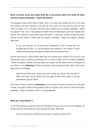 Enjoining Right & Forbidding Wrong - 17
Translated by Salim Abdallah ibn Morgan
What A Person Loves And Hates Must Be In Accordance With The Order Of Allah
And His Prophet (Sallallahu `Alayhi Wa Sallam)
The obligation upon every slave of Allah, then, is to look very closely into his or her likes
and dislikes, and the intensity of his love for that which he loves and his hate for that
which he hates: is it in harmony with the order of Allah and His Prophet (sallallahu `alayhi
wa sallam)? This, then is the guidance of Allah which He sent down upon His Prophet such
that he was ordered to have these loves and hates. In this way, a slave of Allah will avoid
putting himself ahead of Allah and His Prophet (sallallahu `alayhi wa sallam), because
Allah said:
O you who believe, do not put forth (anything) in front of Allah and His
Prophet] Qur'an 49/1. i.e. Do not decide your position in any action or issue
without first knowing the position of Allah and His Prophet therein.
Anyone who loves or hates before Allah and His Prophet have ordered him to do so, has
entered the area of putting something forth in front of Allah and His Prophet (sallallahu
`alayhi wa sallam). Simple loves and hates are hawaa, but the hawaa which is forbidden to
the Muslim is the following of these inclinations without guidance from Allah. This is why
Allah said to His Prophet:
[And do not follow your hawaa such that it leads you astray from the path of
Allah. For those who go astray from the path of Allah there awaits a terrible
punishment.] Qur'an 38/26.
Here Allah informs us that the following of one's hawaa will lead one astray from the path
of Allah. The path of Allah is the guidance and the program with which He sent His Prophet
(sallallahu `alayhi wa sallam), and it is the path to Allah.
What Are "Good Works"?
In the final analysis, enjoining right and forbidding wrong is one of the most obligatory of
actions and one of the best and most praiseworthy acts. Allah said:
[And He will test you, which of you are best in actions.] Qur'an 67/2.
 