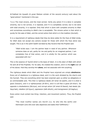 Enjoining Right & Forbidding Wrong - 18
Translated by Salim Abdallah ibn Morgan
Al-Fadheel ibn Ayaadh (A great Makkan scholar of the second century) said about the
"good actions" mentioned in this aya:
"(i.e.) The most sincere, and the most correct. Verily any action if it is done in complete
sincerity, but is not correct, it is rejected, and if it is completely correct, but is not done
with total sincerity, it is rejected. Only that which is done with complete sincerity to Allah
and correctness according to Allah's law is acceptable. The sincere action is that which is
purely for the sake of Allah, and the correct action that which is in the tradition (Sunnah).
It is a requirement of righteous deeds that they be done solely for the Face of Allah ta'ala,
for Allah does not accept any actions except for those with which His Face alone was
sought. This is as in the sahih hadith narrated by Abu Huraira that the Prophet said:
"Allah ta'ala says: I am the partner least in need of any partner. Whenever
someone does an act, partly for me and partly for an imagined partner, I am
completely free of that action, and it is wholly for the partner which was
associated with me."
This is the essence of Tauhid which is the basis of Islam. It is the deen of Allah with which
He sent all of the Prophets. For its sake, He created the creation, and it is His right over all
of His slaves: that they worship Him alone, and not associate with Him anything.
The righteous deeds which Allah and His Prophet have enjoined are simply obedience.
Every act of obedience is a righteous deed, and it is the work dictated by the shari'a and
the Sunnah. They are everything which has been enjoined upon us either as obligations or
as commendable acts. This then is righteous deeds (Al-'amal As-saalih), and it is what is
good (hassan), and it is righteousness (Al-Birr), and it is all that is good (Al-khair). Its
opposite is disobedience (Ma'siya), and corrupt action (Al-'amal Al-faasid), bad deeds (As-
Sayyi'aat), rebellion (Al-fujuur), oppression (Adh-dhulm), and transgression (Al-baghyu).
Every action must contain two thing: intention, and movement (action). Thus, the Prophet
said:
"The most truthful names are Harith (i.e. he who tills the earth) and
Hammaam (one who ever sets objectives and seeks their fulfillment)."
 