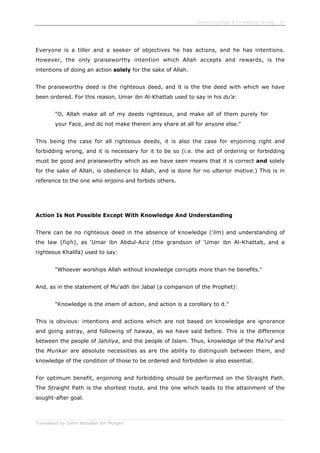 Enjoining Right & Forbidding Wrong - 19
Translated by Salim Abdallah ibn Morgan
Everyone is a tiller and a seeker of objectives he has actions, and he has intentions.
However, the only praiseworthy intention which Allah accepts and rewards, is the
intentions of doing an action solely for the sake of Allah.
The praiseworthy deed is the righteous deed, and it is the the deed with which we have
been ordered. For this reason, Umar ibn Al-Khattab used to say in his du'a:
"O, Allah make all of my deeds righteous, and make all of them purely for
your Face, and do not make therein any share at all for anyone else."
This being the case for all righteous deeds, it is also the case for enjoining right and
forbidding wrong, and it is necessary for it to be so (i.e. the act of ordering or forbidding
must be good and praiseworthy which as we have seen means that it is correct and solely
for the sake of Allah, is obedience to Allah, and is done for no ulterior motive.) This is in
reference to the one who enjoins and forbids others.
Action Is Not Possible Except With Knowledge And Understanding
There can be no righteous deed in the absence of knowledge ('ilm) and understanding of
the law (fiqh), as 'Umar ibn Abdul-Aziz (the grandson of 'Umar ibn Al-Khattab, and a
righteous Khalifa) used to say:
"Whoever worships Allah without knowledge corrupts more than he benefits."
And, as in the statement of Mu'adh ibn Jabal (a companion of the Prophet):
"Knowledge is the imam of action, and action is a corollary to it."
This is obvious: intentions and actions which are not based on knowledge are ignorance
and going astray, and following of hawaa, as we have said before. This is the difference
between the people of Jahiliya, and the people of Islam. Thus, knowledge of the Ma'ruf and
the Munkar are absolute necessities as are the ability to distinguish between them, and
knowledge of the condition of those to be ordered and forbidden is also essential.
For optimum benefit, enjoining and forbidding should be performed on the Straight Path.
The Straight Path is the shortest route, and the one which leads to the attainment of the
sought-after goal.
 