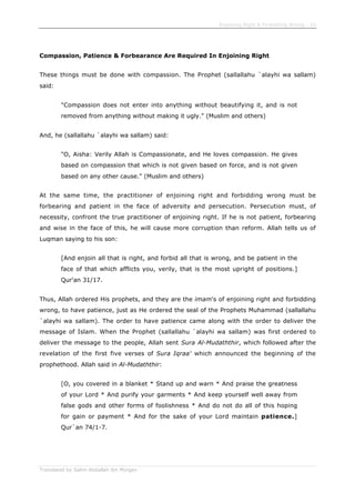 Enjoining Right & Forbidding Wrong - 20
Translated by Salim Abdallah ibn Morgan
Compassion, Patience & Forbearance Are Required In Enjoining Right
These things must be done with compassion. The Prophet (sallallahu `alayhi wa sallam)
said:
"Compassion does not enter into anything without beautifying it, and is not
removed from anything without making it ugly." (Muslim and others)
And, he (sallallahu `alayhi wa sallam) said:
"O, Aisha: Verily Allah is Compassionate, and He loves compassion. He gives
based on compassion that which is not given based on force, and is not given
based on any other cause." (Muslim and others)
At the same time, the practitioner of enjoining right and forbidding wrong must be
forbearing and patient in the face of adversity and persecution. Persecution must, of
necessity, confront the true practitioner of enjoining right. If he is not patient, forbearing
and wise in the face of this, he will cause more corruption than reform. Allah tells us of
Luqman saying to his son:
[And enjoin all that is right, and forbid all that is wrong, and be patient in the
face of that which afflicts you, verily, that is the most upright of positions.]
Qur'an 31/17.
Thus, Allah ordered His prophets, and they are the imam's of enjoining right and forbidding
wrong, to have patience, just as He ordered the seal of the Prophets Muhammad (sallallahu
`alayhi wa sallam). The order to have patience came along with the order to deliver the
message of Islam. When the Prophet (sallallahu `alayhi wa sallam) was first ordered to
deliver the message to the people, Allah sent Sura Al-Mudaththir, which followed after the
revelation of the first five verses of Sura Iqraa' which announced the beginning of the
prophethood. Allah said in Al-Mudaththir:
[O, you covered in a blanket * Stand up and warn * And praise the greatness
of your Lord * And purify your garments * And keep yourself well away from
false gods and other forms of foolishness * And do not do all of this hoping
for gain or payment * And for the sake of your Lord maintain patience.]
Qur`an 74/1-7.
 
