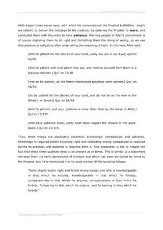 Enjoining Right & Forbidding Wrong - 21
Translated by Salim Abdallah ibn Morgan
Allah began these seven ayas, with which He commissioned the Prophet (sallallahu `alayhi
wa sallam) to deliver the message to His creation, by ordering the Prophet to warn, and
concluded them with the order to have patience. Warning people of Allah's punishment is
of course enjoining them to do right and forbidding them the doing of wrong, so we see
that patience is obligatory after undertaking the enjoining of right. In this vein, Allah said:
[And be patient for the decree of your Lord, verily you are in our Eyes] Qur'an
52/48
[And be patient with that which they say, and remove yourself from them in a
gracious manner.] Qur`an 73/10
[And so be patient, as the firmly-intentioned prophets were patient.] Qur`an
46/35.
[So be patient for the decree of your Lord, and do not be as the man in the
Whale (i.e. Jonah)] Qur`an 68/48
[And be patient, and your patience is none other than by the leave of Allah.]
Qur'an 16/127.
[And have patience since, verily Allah does neglect the reward of the good-
doers.] Qur'an 11/115.
Thus, three things are absolutely essential: knowledge, compassion, and patience.
Knowledge is required before enjoining right and forbidding wrong, compassion is required
during its practice, and patience is required after it. This separation is not to negate the
fact that these three qualities need to be present at all times. This is similar to a statement
narrated from the early generations of scholars and which has been attributed by some to
the Prophet. Abu Ya'la mentioned it in his book entitled Al-Mu'tamad as follows:
"None should enjoin right and forbid wrong except one who is knowledgeable
in that which he enjoins, knowledgeable in that which he forbids,
compassionate in that which he enjoins, compassionate in that which he
forbids, forbearing in that which he enjoins, and forbearing in that which he
forbids."
 