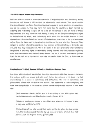 Enjoining Right & Forbidding Wrong - 22
Translated by Salim Abdallah ibn Morgan
The Difficulty Of These Requirements
Make no mistake about it, these requirements of enjoining right and forbidding wrong
introduce a high degree of difficulty into the situation for many people. Thus some imagine
that the obligation has fallen from his shoulders because of some lack in its prerequisites,
and so he neglects it. This may harm him more than he would have been harmed by
ordering and forbidding in spite of his lacks or deficiencies in one or more of these
requirements, or it may harm him less. Failing to carry out the obligation of enjoining right
is disobedience to Allah, and committing what Allah has forbidden therein is also
disobedience. One who flees from one act of disobedience to another is like one who seeks
refuge from the frying pan by jumping into the fire, or like one who flees from one false
religion to another, where the second one may be more evil than the first, or it may be less
evil, and they may be equally evil. This is the same in the case of the one who neglects his
obligations in enjoining right and forbidding wrong and the one who practices enjoining
right, but transgresses and disobeys Allah therein. The sin of the first one may be greater
than the second, or of the second one may be greater than the first, or they may be
equally great.
Disobedience To Allah Causes Difficulty, Obedience Causes Ease
One thing which is clearly established from the signs which Allah has shown us between
the horizons and in our selves, and with which He has born witness in His book -- is that
disobedience is a cause of calamities and difficulties. The evil of calamities and
punishments comes from the evil of ones actions. Also, obedience is a cause of plenty and
ease. The doing of good of the slave is a reason for the doing of good by Allah to him. Allah
said:
[And whatever calamity befalls you, it is according to that which your own
hands have earned - and Allah forgives much.] Qur'an 42/30
[Whatever good comes to you is from Allah, and whatever evil comes to you
is from your self.] Qur'an 4/79
[Verily, those of you who turned their backs on the day when the two armies
met, the Shaitan caused them to slip up because of some of what they had
earned. Allah has forgiven them.] Qur'an 3/155
 