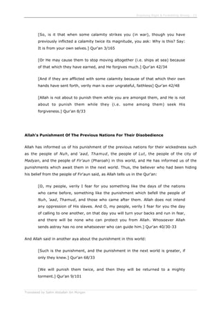 Enjoining Right & Forbidding Wrong - 23
Translated by Salim Abdallah ibn Morgan
[So, is it that when some calamity strikes you (in war), though you have
previously inflicted a calamity twice its magnitude, you ask: Why is this? Say:
It is from your own selves.] Qur'an 3/165
[Or He may cause them to stop moving altogether (i.e. ships at sea) because
of that which they have earned, and He forgives much.] Qur'an 42/34
[And if they are afflicted with some calamity because of that which their own
hands have sent forth, verily man is ever ungrateful, faithless] Qur'an 42/48
[Allah is not about to punish them while you are amongst them, and He is not
about to punish them while they (i.e. some among them) seek His
forgiveness.] Qur'an 8/33
Allah's Punishment Of The Previous Nations For Their Disobedience
Allah has informed us of his punishment of the previous nations for their wickedness such
as the people of Nuh, and 'aad, Thamud, the people of Lut, the people of the city of
Madyan, and the people of Fir'aun (Pharoah) in this world, and He has informed us of the
punishments which await them in the next world. Thus, the believer who had been hiding
his belief from the people of Fir'aun said, as Allah tells us in the Qur'an:
[O, my people, verily I fear for you something like the days of the nations
who came before, something like the punishment which befell the people of
Nuh, 'aad, Thamud, and those who came after them. Allah does not intend
any oppression of His slaves. And O, my people, verily I fear for you the day
of calling to one another, on that day you will turn your backs and run in fear,
and there will be none who can protect you from Allah. Whosoever Allah
sends astray has no one whatsoever who can guide him.] Qur'an 40/30-33
And Allah said in another aya about the punishment in this world:
[Such is the punishment, and the punishment in the next world is greater, if
only they knew.] Qur'an 68/33
[We will punish them twice, and then they will be returned to a mighty
torment.] Qur'an 9/101
 
