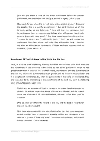 Enjoining Right & Forbidding Wrong - 24
Translated by Salim Abdallah ibn Morgan
[We will give them a taste of the minor punishment before the greater
punishment, that they might turn back (i.e. to what is right)] Qur'an 32/21
[So, watch for day when the sky will come with a distinct smoke * It covers
the people; this is a painful punishment * Our Lord! Relieve us of this
torment. Verily, we are believers. * How will that (i.e. removing their
torment) cause them to remember and believe when a Messenger has already
come to them with clear signs? * And they turned away from him saying:
"...taught by others" and "...afflicted by jinn". * Verily, we will remove the
punishment from them a little, and verily, they will go right back. * On that
day when we will strike out the greatest of blows, verily our vengeance will be
complete.] Qur'an 44/10-16
Punishment Of The Evil-Doers In This World And The Next
Thus, in many of ayaat containing warnings for those who disobey Allah, Allah mentions
His punishment of the evil-doers in this world as well as the punishment which He has
prepared for them in the next life. In other verses, He mentions only the punishments of
the next life, because its punishment is much greater, and its reward is much greater, and
it is the place of permanence. So, when the punishments of this world are mentioned, they
are secondary to the mentioning of the punishments of the next life, as in the following
story of Yusuf (peace be upon him):
[In this way we empowered Yusuf in the earth, he moves therein wherever he
pleases. We will not negate the reward of those who do good, and the reward
of the next life is better for those who believe, and used to fear Allah.] Qur'an
12/56-57
[And so Allah gave them the reward of this life, and the best of rewards for
the next life.] Qur'an 3/148
[And those who migrated for the sake of Allah after they had been oppressed,
we will establish them in the earth in a goodly fashion, and the reward of the
next life is greater, if they only knew. Those who have patience, and depend
fully on their Lord.] Qur'an 16/41-42
 