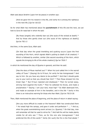 Enjoining Right & Forbidding Wrong - 25
Translated by Salim Abdallah ibn Morgan
Allah said about Ibrahim (upon him be peace) in another aya:
[And we gave him his reward in this life, and verily he is among the righteous
in the next life.] Qur'an 16/122
As for what Allah has mentioned about the punishment of this life and the next, we can
look to Sura An-naazi'aat in which He said:
[By those (angels) who violently tear out (the souls of the wicked at death) *
And by those who gently draw out (the souls of the righteous at death)]
Qur'an 79/1-2
And then, in the same Sura, Allah said:
[On that day when the great trembling and quaking occurs (upon the first
sounding of the Horn, which signals Allah's putting to death of all creation) *
Which is followed by another, similar (the second sounding of the Horn, which
signals the bringing to life of the whole creation)] Qur'an 79/6-7
in which He mentioned the day of Qiyama in general, and then He said:
[Has the story of Musa reached you? * When his Lord called him in the sacred
valley of Tuwa * (Saying) Go to Fir'aun, for verily he has transgressed * And
say to him: Do you have any desire to be purified? * And that I should guide
you to your Lord so that you should fear Him? * Then Musa showed him the
Great Sign * But Fir'aun rejected and disobeyed * Then he turned away,
striving hard (against the truth) * Then he collected his forces, and made a
proclamation * Saying: I am your lord, most high * So Allah destroyed him,
and made an example of him in the hereafter, and in this life * Verily in this
there is an instructive warning for those who fear Allah.] Qur'an 79/15-26
Then, Allah mentioned the place of beginning, and the place of return in detail saying:
[Are you more difficult to create or the heavens? Allah has constructed them
* He raised high the canopy, and gave it order and perfection * ... * And so,
when the great overwhelming event arrives (i.e. Qiyama) * On that day, man
will remember all that he used to strive for * And hell-fire will be made plainly
visible for all who see * Then, as for the one who transgressed * And
preferred the life of this world * Verily (for such) the fire is the final abode *
 