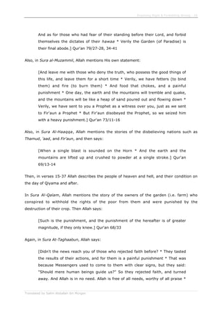 Enjoining Right & Forbidding Wrong - 26
Translated by Salim Abdallah ibn Morgan
And as for those who had fear of their standing before their Lord, and forbid
themselves the dictates of their hawaa * Verily the Garden (of Paradise) is
their final abode.] Qur'an 79/27-28, 34-41
Also, in Sura al-Muzammil, Allah mentions His own statement:
[And leave me with those who deny the truth, who possess the good things of
this life, and leave them for a short time * Verily, we have fetters (to bind
them) and fire (to burn them) * And food that chokes, and a painful
punishment * One day, the earth and the mountains will tremble and quake,
and the mountains will be like a heap of sand poured out and flowing down *
Verily, we have sent to you a Prophet as a witness over you, just as we sent
to Fir'aun a Prophet * But Fir'aun disobeyed the Prophet, so we seized him
with a heavy punishment.] Qur'an 73/11-16
Also, in Sura Al-Haaqqa, Allah mentions the stories of the disbelieving nations such as
Thamud, 'aad, and Fir'aun, and then says:
[When a single blast is sounded on the Horn * And the earth and the
mountains are lifted up and crushed to powder at a single stroke.] Qur'an
69/13-14
Then, in verses 15-37 Allah describes the people of heaven and hell, and their condition on
the day of Qiyama and after.
In Sura Al-Qalam, Allah mentions the story of the owners of the garden (i.e. farm) who
conspired to withhold the rights of the poor from them and were punished by the
destruction of their crop. Then Allah says:
[Such is the punishment, and the punishment of the hereafter is of greater
magnitude, if they only knew.] Qur'an 68/33
Again, in Sura At-Taghaabun, Allah says:
[Didn't the news reach you of those who rejected faith before? * They tasted
the results of their actions, and for them is a painful punishment * That was
because Messengers used to come to them with clear signs, but they said:
"Should mere human beings guide us?" So they rejected faith, and turned
away. And Allah is in no need. Allah is free of all needs, worthy of all praise *
 
