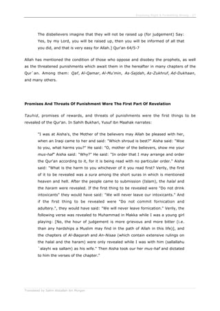 Enjoining Right & Forbidding Wrong - 27
Translated by Salim Abdallah ibn Morgan
The disbelievers imagine that they will not be raised up (for judgement) Say:
Yes, by my Lord, you will be raised up, then you will be informed of all that
you did, and that is very easy for Allah.] Qur'an 64/5-7
Allah has mentioned the condition of those who oppose and disobey the prophets, as well
as the threatened punishments which await them in the hereafter in many chapters of the
Qur`an. Among them: Qaf, Al-Qamar, Al-Mu'min, As-Sajdah, Az-Zukhruf, Ad-Dukhaan,
and many others.
Promises And Threats Of Punishment Were The First Part Of Revelation
Tauhid, promises of rewards, and threats of punishments were the first things to be
revealed of the Qur'an. In Sahih Bukhari, Yusuf ibn Maahak narrates:
"I was at Aisha's, the Mother of the believers may Allah be pleased with her,
when an Iraqi came to her and said: "Which shroud is best?" Aisha said: "Woe
to you, what harms you?" He said: "O, mother of the believers, show me your
mus-haf" Aisha said: "Why?" He said: "In order that I may arrange and order
the Qur'an according to it, for it is being read with no particular order." Aisha
said: "What is the harm to you whichever of it you read first? Verily, the first
of it to be revealed was a sura among the short suras in which is mentioned
heaven and hell. After the people came to submission (Islam), the halal and
the haram were revealed. If the first thing to be revealed were "Do not drink
intoxicants" they would have said: "We will never leave our intoxicants." And
if the first thing to be revealed were "Do not commit fornication and
adultery.", they would have said: "We will never leave fornication." Verily, the
following verse was revealed to Muhammad in Makka while I was a young girl
playing: [No, the hour of judgement is more grievous and more bitter (i.e.
than any hardships a Muslim may find in the path of Allah in this life)], and
the chapters of Al-Baqarah and An-Nisaa (which contain extensive rulings on
the halal and the haram) were only revealed while I was with him (sallallahu
`alayhi wa sallam) as his wife." Then Aisha took our her mus-haf and dictated
to him the verses of the chapter."
 