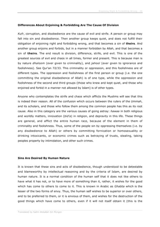 Enjoining Right & Forbidding Wrong - 28
Translated by Salim Abdallah ibn Morgan
Differences About Enjoining & Forbidding Are The Cause Of Division
Kufr, corruption, and disobedience are the cause of evil and strife. A person or group may
fall into sin and disobedience. Then another group keeps quiet, and does not fulfill their
obligation of enjoining right and forbidding wrong, and that becomes a sin of theirs. And
another group enjoins and forbids, but in a manner forbidden by Allah, and that becomes a
sin of theirs. The end result is division, difference, strife, and evil. This is one of the
greatest sources of evil and chaos in all times, former and present. This is because man is
by nature dhaloom (ever given to criminality), and jahool (ever given to ignorance and
foolishness). See Qur'an 72/33. This criminality or oppression, and this foolishness are of
different types. The oppression and foolishness of the first person or group (i.e. the one
committing the original disobedience of Allah) is of one type, while the oppression and
foolishness of the second and third groups (those who knew and kept quiet, and those who
enjoined and forbid in a manner not allowed by Islam) is of other types.
Anyone who contemplates the strife and chaos which afflicts the Muslims will see that this
is indeed their reason. All of the confusion which occurs between the rulers of the Ummah,
and its scholars, and those who follow them among the common people has this as its root
cause. Also in this category are the various causes of going astray: hawaa in both religious
and worldly matters, innovation (bid'a) in religion, and depravity in this life. These things
are general, and afflict the entire human race, because of the element in them of
criminality and foolishness. Thus, some of the people sin by oppressing themselves (i.e. by
any disobedience to Allah) or others by committing fornication or homosexuality or
drinking intoxicants, or economic crimes such as betraying of trusts, stealing, taking
peoples property by intimidation, and other such crimes.
Sins Are Desired By Human Nature
It is known that these sins and acts of disobedience, though understood to be detestable
and blameworthy by intellectual reasoning and by the criteria of Islam, are desired by
human nature. It is a normal condition of the human self that it does not like others to
have what it has not, or to have more of something than it, rather, it wishes for the good
which has come to others to come to it. This is known in Arabic as Ghabta which is the
lesser of the two forms of envy. Thus, the human self wishes to be superior or over others,
and to be preferred to them, or it is envious of them, and wishes for the destruction of the
good things which have come to others, even if it will not itself obtain it (this is the
 