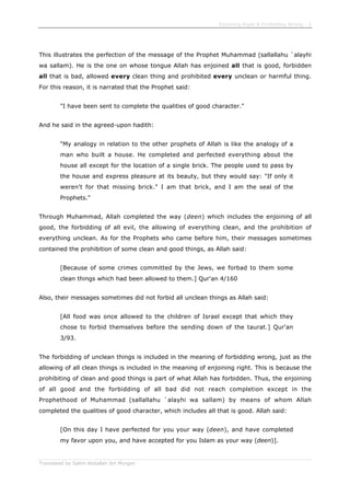 Enjoining Right & Forbidding Wrong - 2
Translated by Salim Abdallah ibn Morgan
This illustrates the perfection of the message of the Prophet Muhammad (sallallahu `alayhi
wa sallam). He is the one on whose tongue Allah has enjoined all that is good, forbidden
all that is bad, allowed every clean thing and prohibited every unclean or harmful thing.
For this reason, it is narrated that the Prophet said:
"I have been sent to complete the qualities of good character."
And he said in the agreed-upon hadith:
"My analogy in relation to the other prophets of Allah is like the analogy of a
man who built a house. He completed and perfected everything about the
house all except for the location of a single brick. The people used to pass by
the house and express pleasure at its beauty, but they would say: "If only it
weren't for that missing brick." I am that brick, and I am the seal of the
Prophets."
Through Muhammad, Allah completed the way (deen) which includes the enjoining of all
good, the forbidding of all evil, the allowing of everything clean, and the prohibition of
everything unclean. As for the Prophets who came before him, their messages sometimes
contained the prohibition of some clean and good things, as Allah said:
[Because of some crimes committed by the Jews, we forbad to them some
clean things which had been allowed to them.] Qur'an 4/160
Also, their messages sometimes did not forbid all unclean things as Allah said:
[All food was once allowed to the children of Israel except that which they
chose to forbid themselves before the sending down of the taurat.] Qur'an
3/93.
The forbidding of unclean things is included in the meaning of forbidding wrong, just as the
allowing of all clean things is included in the meaning of enjoining right. This is because the
prohibiting of clean and good things is part of what Allah has forbidden. Thus, the enjoining
of all good and the forbidding of all bad did not reach completion except in the
Prophethood of Muhammad (sallallahu `alayhi wa sallam) by means of whom Allah
completed the qualities of good character, which includes all that is good. Allah said:
[On this day I have perfected for you your way (deen), and have completed
my favor upon you, and have accepted for you Islam as your way (deen)].
 