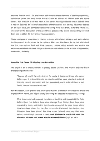 Enjoining Right & Forbidding Wrong - 29
Translated by Salim Abdallah ibn Morgan
extreme form of envy). So, the human self contains these elements of desiring superiority,
corruption, pride, and envy which makes it wish to possess its desires over and above
others. How will such a self feel when it sees others having possessed what it desires while
it has not obtained it? The more reasonable of them desires that all may have their desires
on an equal basis, and cannot tolerate some having more than them, as for the others (i.e.
who wish for the destruction of the good things possessed by others because they have not
been able to obtain it), they are envious oppressors.
These two types of envy occur in relation to things which Islam allows as well as in relation
to things which are forbidden by the rights of Allah over His slaves. As for that which is of
the first type such as food and drink, spouses, clothes, riding animals, and wealth, the
exclusive possession of these things by some and not others can be a cause of oppression,
miserliness, and envy.
Greed Is The Cause Of Slipping Into Deviation
The origin of all of these problems is greedy desire (shuhh). The Prophet explains this in
the following sahih hadith:
"Beware of shuhh (greedy desire), for verily it destroyed those who came
before you. It ordered them to be miserly and they were miserly, it ordered
them to commit oppression and they oppressed, and it ordered them to cut
family ties and they cut family ties."
For this reason, Allah praised the Ansar (the Muslims of Madinah who received those who
migrated from Makka, and helped them) for having the opposite characteristics, saying:
[And those who had prepared the place of dwelling and (accepted) the faith
before them (i.e. before those who migrated from Makka) love those who
migrated to them, and find in their hearts no need of the good things which
they have been given. (i.e. they feel no envy for that which their brothers the
Migrators have been given.) And they prefer (others) even over their own
selves, even though they are in need. And whoever is protected from the
shuhh of his own self, these are the successful ones.] Qur'an 59/9
 