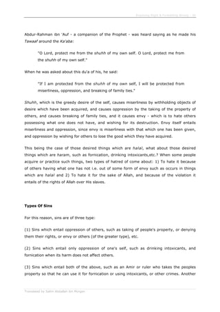 Enjoining Right & Forbidding Wrong - 30
Translated by Salim Abdallah ibn Morgan
Abdur-Rahman ibn 'Auf - a companion of the Prophet - was heard saying as he made his
Tawaaf around the Ka'aba:
"O Lord, protect me from the shuhh of my own self. O Lord, protect me from
the shuhh of my own self."
When he was asked about this du'a of his, he said:
"If I am protected from the shuhh of my own self, I will be protected from
miserliness, oppression, and breaking of family ties."
Shuhh, which is the greedy desire of the self, causes miserliness by withholding objects of
desire which have been acquired, and causes oppression by the taking of the property of
others, and causes breaking of family ties, and it causes envy - which is to hate others
possessing what one does not have, and wishing for its destruction. Envy itself entails
miserliness and oppression, since envy is miserliness with that which one has been given,
and oppression by wishing for others to lose the good which they have acquired.
This being the case of those desired things which are halal, what about those desired
things which are haram, such as fornication, drinking intoxicants,etc.? When some people
acquire or practice such things, two types of hatred of come about: 1) To hate it because
of others having what one has not i.e. out of some form of envy such as occurs in things
which are halal and 2) To hate it for the sake of Allah, and because of the violation it
entails of the rights of Allah over His slaves.
Types Of Sins
For this reason, sins are of three type:
(1) Sins which entail oppression of others, such as taking of people's property, or denying
them their rights, or envy or others (of the greater type), etc.
(2) Sins which entail only oppression of one's self, such as drinking intoxicants, and
fornication when its harm does not affect others.
(3) Sins which entail both of the above, such as an Amir or ruler who takes the peoples
property so that he can use it for fornication or using intoxicants, or other crimes. Another
 