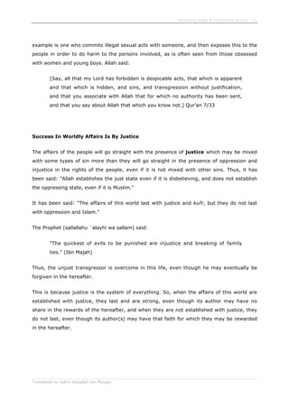 Enjoining Right & Forbidding Wrong - 31
Translated by Salim Abdallah ibn Morgan
example is one who commits illegal sexual acts with someone, and then exposes this to the
people in order to do harm to the persons involved, as is often seen from those obsessed
with women and young boys. Allah said:
[Say, all that my Lord has forbidden is despicable acts, that which is apparent
and that which is hidden, and sins, and transgression without justification,
and that you associate with Allah that for which no authority has been sent,
and that you say about Allah that which you know not.] Qur'an 7/33
Success In Worldly Affairs Is By Justice
The affairs of the people will go straight with the presence of justice which may be mixed
with some types of sin more than they will go straight in the presence of oppression and
injustice in the rights of the people, even if it is not mixed with other sins. Thus, it has
been said: "Allah establishes the just state even if it is disbelieving, and does not establish
the oppressing state, even if it is Muslim."
It has been said: "The affairs of this world last with justice and kufr, but they do not last
with oppression and Islam."
The Prophet (sallallahu `alayhi wa sallam) said:
"The quickest of evils to be punished are injustice and breaking of family
ties." (Ibn Majah)
Thus, the unjust transgressor is overcome in this life, even though he may eventually be
forgiven in the hereafter.
This is because justice is the system of everything. So, when the affairs of this world are
established with justice, they last and are strong, even though its author may have no
share in the rewards of the hereafter, and when they are not established with justice, they
do not last, even though its author(s) may have that faith for which they may be rewarded
in the hereafter.
 