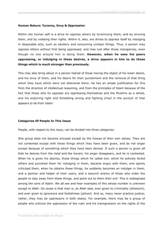Enjoining Right & Forbidding Wrong - 32
Translated by Salim Abdallah ibn Morgan
Human Nature: Tyranny, Envy & Oppression
Within the human self is a drive to oppress others by tyrannizing them, and by envying
them, and by violating their rights. Within it, also, are drives to oppress itself by indulging
in despicable acts, such as adultery and consuming unclean things. Thus, a person may
oppress others without first being oppressed, and may lust after those indulgences, even
though no one around him is doing them. However, when he sees his peers
oppressing, or indulging in these desires, a drive appears in him to do these
things which is much stronger than previously.
This may also bring about in a person hatred of those having the object of his lower desire,
and his envy of them, and his desire for their punishment and the removal of that thing
which they have which were not otherwise there. He has an ample justification for this
from the direction of intellectual reasoning, and from the principles of Islam because of the
fact that those who he opposes are oppressing themselves and the Muslims as a whole,
and his enjoining right and forbidding wrong and fighting jihad in the pursuit of that
appears to be from Islam.
Categories Of People In This Issue
People, with respect to this issue, can be divided into three categories:
One group does not become aroused except by the hawaa of their own selves. They are
not contented except with those things which they have been given, and do not anger
except because of something which they have been denied. If such a person is given all
that he desires from the halal and the haram, his anger disappears, and he is contented.
When he is given his desires, those things which he called evil, which he actively forbid
others and punished them for indulging in them, became angry with them, and openly
criticized them, when he obtains these things, he suddenly becomes an indulger in them,
and a partner and helper of their users, and a staunch enemy of those who order the
people to stay away from these things, and point out to them their evil. This is widespread
among the sons of Adam. We all see and hear examples of this whose number is unknown
except to Allah. Its cause is that man is, as Allah said, ever given to criminality (dhaloom),
and ever given to ignorance and foolishness (jahool). And so, many never practice justice;
rather, they may be oppressors in both states. For example, there may be a group of
people who criticize the oppression of the ruler and his transgression on the rights of the
 