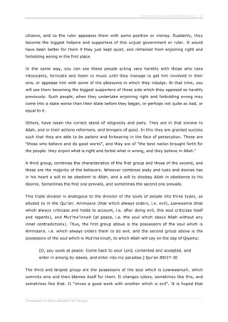 Enjoining Right & Forbidding Wrong - 33
Translated by Salim Abdallah ibn Morgan
citizens, and so the ruler appeases them with some position or money. Suddenly, they
become the biggest helpers and supporters of this unjust government or ruler. It would
have been better for them if they just kept quiet, and refrained from enjoining right and
forbidding wrong in the first place.
In the same way, you can see these people acting very harshly with those who take
intoxicants, fornicate and listen to music until they manage to get him involved in their
sins, or appease him with some of the pleasures in which they indulge. At that time, you
will see them becoming the biggest supporters of those acts which they opposed so harshly
previously. Such people, when they undertake enjoining right and forbidding wrong may
come into a state worse than their state before they began, or perhaps not quite as bad, or
equal to it.
Others, have taken the correct stand of religiosity and piety. They are in that sincere to
Allah, and in their actions reformers, and bringers of good. In this they are granted success
such that they are able to be patient and forbearing in the face of persecution. These are
"those who believe and do good works", and they are of "the best nation brought forth for
the people: they enjoin what is right and forbid what is wrong, and they believe in Allah."
A third group, combines the characteristics of the first group and those of the second, and
these are the majority of the believers. Whoever combines piety and lusts and desires has
in his heart a will to be obedient to Allah, and a will to disobey Allah in obedience to his
desires. Sometimes the first one prevails, and sometimes the second one prevails.
This triple division is analogous to the division of the souls of people into three types, as
alluded to in the Qur'an: Ammaara (that which always orders, i.e. evil), Lawwaama (that
which always criticizes and holds to account, i.e. after doing evil, this soul criticizes itself
and repents), and Mut'ma'innah (at peace, i.e. the soul which obeys Allah without any
inner contradictions). Thus, the first group above is the possessors of the soul which is
Ammaara, i.e. which always orders them to do evil, and the second group above is the
possessors of the soul which is Mut'ma'innah, to which Allah will say on the day of Qiyama:
[O, you souls at peace: Come back to your Lord, contented and accepted, and
enter in among by slaves, and enter into my paradise.] Qur'an 89/27-30
The third and largest group are the possessors of the soul which is Lawwaamah, which
commits sins and then blames itself for them. It changes colors, sometimes like this, and
sometimes like that. It "mixes a good work with another which is evil". It is hoped that
 