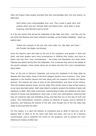Enjoining Right & Forbidding Wrong - 34
Translated by Salim Abdallah ibn Morgan
Allah will forgive these people provided that they acknowledge their sins and repent, as
Allah said:
[And others have acknowledged their sins. They mixed a good work with
another which was evil. Perhaps Allah will forgive them, verily Allah is most-
Forgiving, most-Merciful.] Qur'an 9/102
It is for this reason that during the Caliphates of Abu Bakr and Umar - and they are the
two which the Muslims have been ordered to emulate, as the Prophet (sallallahu `alayhi wa
sallam) said:
"Follow the example of the two who come after me: Abu Bakr and Umar."
(At-Tirmidhi, Ibn Majah, and Ahmad)
Since the Muslims were still close to the era of the revelation, and greater in faith and
piety, and their leaders were more conscientious in fulfilling their duties, and more at
peace and free from inner contradictions - the chaos and bloodshed and strife which
followed was absent during their two Caliphates. This is because they were as the people of
the second category: those whose selves are at Peace and free from inner contradictions
about Islam.
Then, at the end of Uthman's Caliphate, and during the Caliphate of Ali (May Allah be
pleased with them both), those of the third category became more numerous. Thus, there
appeared in the Muslims desires and lusts along with the presence of belief and Islamic
practice. This became the case of some of the administrators, and some of the citizens.
Then the problem became worse, and the major fitna (strife) came to pass whose cause is
as we have described earlier. Both sides failed to properly analyze the dictates of piety and
obedience to Allah. Both sides mixed their understanding of piety and obedience with some
element of hawaa and disobedience. Each side, in their own interpretation, believing that
they are enjoining right and forbidding wrong, and that they are on the side of truth and
justice. This interpretation, however, contains an element of hawaa, and an element of
suspicion, and following the desires of the self, even though one of the two sides was
closer to the truth than the other.
For this reason, it is upon the believer to constantly pray to Allah to help him, and to
depend fully on Allah to fill his heart with faith and piety, and not to let it become
contaminated, and to establish him firmly on the guidance, and to protect him from
following his hawaa, as Allah said:
 