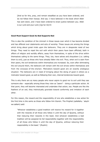 Enjoining Right & Forbidding Wrong - 35
Translated by Salim Abdallah ibn Morgan
[And so for this, pray, and remain steadfast as you have been ordered, and
do not follow their hawaa. And say: I have believed in the book which Allah
has sent down, and I have been ordered to enact justice between you. Allah
is our Lord and your Lord.] Qur'an 42/15
Good Must Support Good As Bad Supports Bad
This is also the condition of the Ummah in those issues over which it has become divided
and has differed over statements and acts of worship. These issues are among the things
which bring about great trials upon the believers. They are in desparate need of two
things: They need to repel the evil with which their peers have been afflicted, both in
affairs of religion and worldly affairs, away from themselves, in spite of the drive within
themselves calling to the same things. They, too, have selves and shayateen (i.e. calling
them to evil), just as those who have already fallen into evil. Thus, when evil is seen from
their peers, the evil tendencies within themselves are increased. So, even after eliminating
the evil around them, the believers will remain with the evil drives within themselves and
from the wiswaas of the shaitan. Motivators toward good are an exactly analogous
situation: The believers are in need of bringing about the doing of good in others as a
motivator toward good, as well as following their own, internal tendencies toward good.
This is why there are so many people who never aspire to good nor to evil until they see
someone else - especially among those they view as "peers" - doing a particular action. At
that point, they will become interested and undertake that action, too. People are like the
feathers of an owl, they instinctually gravitate toward conformity and imitation of each
other.
For this reason, the reward and the responsibility of one who establishes a new action for
the first time is the same as those who follow him therein. The Prophet (sallallahu `alayhi
wa sallam) said:
"Whoever establishes a good tradition will receive his reward for it together
with the rewards of all those who follow it until the day of Qiyama, without
that reducing their rewards in the least. And whoever establishes a bad
tradition will be assigned its full responsibility together with the responsibility
of all those who follow it until the day of Qiyama, without reducing their
responsibility in the least." (Muslim)
 