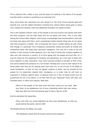 Enjoining Right & Forbidding Wrong - 36
Translated by Salim Abdallah ibn Morgan
This is because their reality is one, and the status of anything is the status of its equals,
and that which is similar to something is an extension of it.
Now, since these two motivators are very strong (i.e. the inner drives towards good and
towards evil, and the added motivation resulting from seeing others doing good or doing
evil), imagine the situation when two additional motivators are added to them:
This is the situation wherein many of the people of evil love anyone who agrees with them
and their program, and the hate those who do not agree with them. This is very clear
among the various false religions: each group is exceedingly loyal and devoted to (and only
to) those who agree with them, and is exceedingly hostile towards those who do not agree
with their programs or beliefs. This is frequently the case in worldly desires as well. Those
who indulge in a particular form of pleasure consistently choose and prefer as friends and
companions those who share their particular indulgence. This may be in order to aid one
another in their pursuit of their pleasure, as in the case of those who conspire together to
take over and tyrannize a country, or to form gangs and rob people and such like. Or, it
may be simply for the sweetness of company and agreement, as in the case of those who
come together to take intoxicants. They want everyone present to partake of their drink,
and cannot tolerate the presence of a non-drinker. Perhaps this is due to their hatred of his
being better than they are by staying away from their sin, or out of envy of his ability to
resist temptation, or that he may not appear superior to them, and be praised by the
people for his abstention despite their indulgence, or in order that he will have no
argument or evidence against them, or because they are in fear of being turned over for
punishment by him or by others, or for fear that he may "blackmail" them with that, and
humiliate them, or other such reasons. Allah said:
[Many of the people of the book wish that they could turn you back, after
your faith, to be disbelievers out of envy originating within their own selves,
that even after the truth has become clear to them.] Qur'an 2/109
And He said about the hypocrites:
[They wish that you would disbelieve as they have disbelieved, so that you
would (all) be the same.} Qur'an 4/89
The Khalifa Uthman ibn Affaan once said:
"The Adulteress wishes that all women would commit adultery."
 