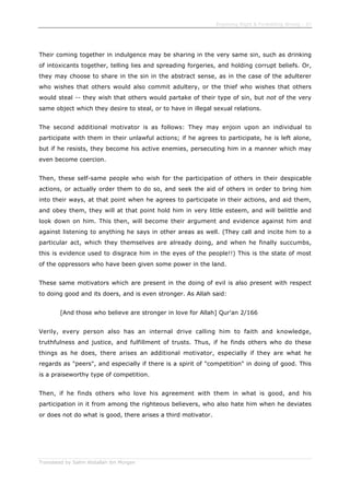 Enjoining Right & Forbidding Wrong - 37
Translated by Salim Abdallah ibn Morgan
Their coming together in indulgence may be sharing in the very same sin, such as drinking
of intoxicants together, telling lies and spreading forgeries, and holding corrupt beliefs. Or,
they may choose to share in the sin in the abstract sense, as in the case of the adulterer
who wishes that others would also commit adultery, or the thief who wishes that others
would steal -- they wish that others would partake of their type of sin, but not of the very
same object which they desire to steal, or to have in illegal sexual relations.
The second additional motivator is as follows: They may enjoin upon an individual to
participate with them in their unlawful actions; if he agrees to participate, he is left alone,
but if he resists, they become his active enemies, persecuting him in a manner which may
even become coercion.
Then, these self-same people who wish for the participation of others in their despicable
actions, or actually order them to do so, and seek the aid of others in order to bring him
into their ways, at that point when he agrees to participate in their actions, and aid them,
and obey them, they will at that point hold him in very little esteem, and will belittle and
look down on him. This then, will become their argument and evidence against him and
against listening to anything he says in other areas as well. (They call and incite him to a
particular act, which they themselves are already doing, and when he finally succumbs,
this is evidence used to disgrace him in the eyes of the people!!) This is the state of most
of the oppressors who have been given some power in the land.
These same motivators which are present in the doing of evil is also present with respect
to doing good and its doers, and is even stronger. As Allah said:
[And those who believe are stronger in love for Allah] Qur'an 2/166
Verily, every person also has an internal drive calling him to faith and knowledge,
truthfulness and justice, and fulfillment of trusts. Thus, if he finds others who do these
things as he does, there arises an additional motivator, especially if they are what he
regards as "peers", and especially if there is a spirit of "competition" in doing of good. This
is a praiseworthy type of competition.
Then, if he finds others who love his agreement with them in what is good, and his
participation in it from among the righteous believers, who also hate him when he deviates
or does not do what is good, there arises a third motivator.
 