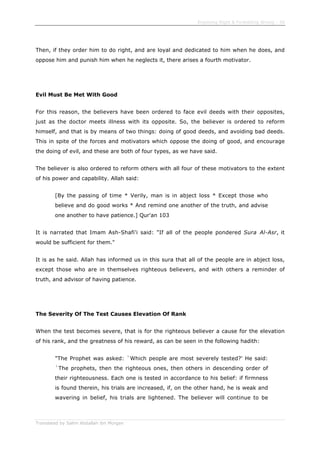 Enjoining Right & Forbidding Wrong - 38
Translated by Salim Abdallah ibn Morgan
Then, if they order him to do right, and are loyal and dedicated to him when he does, and
oppose him and punish him when he neglects it, there arises a fourth motivator.
Evil Must Be Met With Good
For this reason, the believers have been ordered to face evil deeds with their opposites,
just as the doctor meets illness with its opposite. So, the believer is ordered to reform
himself, and that is by means of two things: doing of good deeds, and avoiding bad deeds.
This in spite of the forces and motivators which oppose the doing of good, and encourage
the doing of evil, and these are both of four types, as we have said.
The believer is also ordered to reform others with all four of these motivators to the extent
of his power and capability. Allah said:
[By the passing of time * Verily, man is in abject loss * Except those who
believe and do good works * And remind one another of the truth, and advise
one another to have patience.] Qur'an 103
It is narrated that Imam Ash-Shafi'i said: "If all of the people pondered Sura Al-Asr, it
would be sufficient for them."
It is as he said. Allah has informed us in this sura that all of the people are in abject loss,
except those who are in themselves righteous believers, and with others a reminder of
truth, and advisor of having patience.
The Severity Of The Test Causes Elevation Of Rank
When the test becomes severe, that is for the righteous believer a cause for the elevation
of his rank, and the greatness of his reward, as can be seen in the following hadith:
"The Prophet was asked: `Which people are most severely tested?' He said:
`The prophets, then the righteous ones, then others in descending order of
their righteousness. Each one is tested in accordance to his belief: if firmness
is found therein, his trials are increased, if, on the other hand, he is weak and
wavering in belief, his trials are lightened. The believer will continue to be
 
