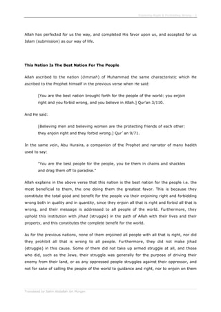 Enjoining Right & Forbidding Wrong - 3
Translated by Salim Abdallah ibn Morgan
Allah has perfected for us the way, and completed His favor upon us, and accepted for us
Islam (submission) as our way of life.
This Nation Is The Best Nation For The People
Allah ascribed to the nation (Ummah) of Muhammad the same characteristic which He
ascribed to the Prophet himself in the previous verse when He said:
[You are the best nation brought forth for the people of the world: you enjoin
right and you forbid wrong, and you believe in Allah.] Qur'an 3/110.
And He said:
[Believing men and believing women are the protecting friends of each other:
they enjoin right and they forbid wrong.] Qur`an 9/71.
In the same vein, Abu Huraira, a companion of the Prophet and narrator of many hadith
used to say:
"You are the best people for the people, you tie them in chains and shackles
and drag them off to paradise."
Allah explains in the above verse that this nation is the best nation for the people i.e. the
most beneficial to them, the one doing them the greatest favor. This is because they
constitute the total good and benefit for the people via their enjoining right and forbidding
wrong both in quality and in quantity, since they enjoin all that is right and forbid all that is
wrong, and their message is addressed to all people of the world. Furthermore, they
uphold this institution with jihad (struggle) in the path of Allah with their lives and their
property, and this constitutes the complete benefit for the world.
As for the previous nations, none of them enjoined all people with all that is right, nor did
they prohibit all that is wrong to all people. Furthermore, they did not make jihad
(struggle) in this cause. Some of them did not take up armed struggle at all, and those
who did, such as the Jews, their struggle was generally for the purpose of driving their
enemy from their land, or as any oppressed people struggles against their oppressor, and
not for sake of calling the people of the world to guidance and right, nor to enjoin on them
 