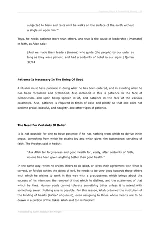 Enjoining Right & Forbidding Wrong - 39
Translated by Salim Abdallah ibn Morgan
subjected to trials and tests until he walks on the surface of the earth without
a single sin upon him.'"
Thus, he needs patience more than others, and that is the cause of leadership (Imamate)
in faith, as Allah said:
[And we made them leaders (imams) who guide (the people) by our order as
long as they were patient, and had a certainty of belief in our signs.] Qur'an
32/24
Patience Is Necessary In The Doing Of Good
A Muslim must have patience in doing what he has been ordered, and in avoiding what he
has been forbidden and prohibited. Also included in this is patience in the face of
persecution, and upon being spoken ill of, and patience in the face of the various
calamities. Also, patience is required in times of ease and plenty so that one does not
become proud, boastful, and haughty, and other types of patience.
The Need For Certainty Of Belief
It is not possible for one to have patience if he has nothing from which to derive inner
peace, something from which he attains joy and which gives him sustenance: certainty of
faith. The Prophet said in hadith:
"Ask Allah for forgiveness and good health for, verily, after certainty of faith,
no one has been given anything better than good health."
In the same way, when he orders others to do good, or loves their agreement with what is
correct, or forbids others the doing of evil, he needs to be very good towards those others
with which he wishes to work in this way with a graciousness which brings about the
success of his intention: the removal of that which he dislikes, and the attainment of that
which he likes. Human souls cannot tolerate something bitter unless it is mixed with
something sweet. Nothing else is possible. For this reason, Allah ordained the institution of
the binding of hearts (ta'leef ul-quluub), even assigning to those whose hearts are to be
drawn in a portion of the Zakat. Allah said to His Prophet:
 