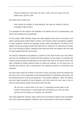 Enjoining Right & Forbidding Wrong - 40
Translated by Salim Abdallah ibn Morgan
[Choose forbearance, and enjoin all that is right, and turn away from the
foolish ones.} Qur'an 7/199
And, Allah said in another aya:
[And, advise one another to have patience, and urge one another to acts of
compassion.] Qur'an 90/17
It is necessary for the enjoiner and forbidder to be patient and to be compassionate, and
that is true courage and true generosity.
For this reason, Allah mentions prayer and zakat together many times in the Qur'an, and
zakat is graciousness towards Allah's creation, and mentions prayer and patience together
on other occasions. All three are essential: prayer, zakat, and patience. The affairs of the
believer will not go straight except with these three in relation to his reforming of himself,
and in the reforming of others, especially when trials and strife are rampant, then the need
for these qualities becomes more severe.
The need for forbearance and patience is common to the entire human race; their affairs
will never be straightened out except with these qualities. For this reason, all societies and
cultures praise courage and generosity to the extent that most of the poems which have
been composed to praise someone dwell on these two qualities. In the same vein, all
societies and cultures hold as blameworthy the opposing qualities of miserliness and
cowardice.
Any issue about which the thinkers of the entire human race agree cannot be anything but
the truth, such as their agreement on the praiseworthiness of truthfulness and justice, and
the blameworthiness of lying and oppression. The Prophet (sallallahu `alayhi wa sallam)
was once asked questions by some bedouins until they forced him over near a tree on
which his cloak became caught. He turned to them and said:
"By the one in whose hand is my soul, if I possessed camels equal to the
number of these thorns, I would divide them all between you, and you would
not find me to be miserly, nor cowardly, nor untruthful."
This value judgement, however, takes various forms according to specific cases and details
and, verily, works are judged by intentions, and to every person is that which he intended.
 