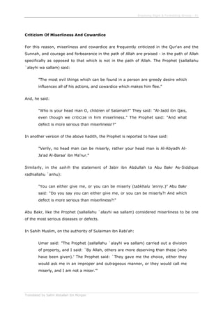 Enjoining Right & Forbidding Wrong - 41
Translated by Salim Abdallah ibn Morgan
Criticism Of Miserliness And Cowardice
For this reason, miserliness and cowardice are frequently criticized in the Qur'an and the
Sunnah, and courage and forbearance in the path of Allah are praised - in the path of Allah
specifically as opposed to that which is not in the path of Allah. The Prophet (sallallahu
`alayhi wa sallam) said:
"The most evil things which can be found in a person are greedy desire which
influences all of his actions, and cowardice which makes him flee."
And, he said:
"Who is your head man O, children of Salamah?" They said: "Al-Jadd ibn Qais,
even though we criticize in him miserliness." The Prophet said: "And what
defect is more serious than miserliness!?"
In another version of the above hadith, the Prophet is reported to have said:
"Verily, no head man can be miserly, rather your head man is Al-Abyadh Al-
Ja'ad Al-Baraa' ibn Ma'rur."
Similarly, in the sahih the statement of Jabir ibn Abdullah to Abu Bakr As-Siddique
radhiallahu `anhu):
"You can either give me, or you can be miserly (tabkhalu 'anniy.)" Abu Bakr
said: "Do you say you can either give me, or you can be miserly?! And which
defect is more serious than miserliness?!"
Abu Bakr, like the Prophet (sallallahu `alayhi wa sallam) considered miserliness to be one
of the most serious diseases or defects.
In Sahih Muslim, on the authority of Sulaiman ibn Rabi'ah:
Umar said: "The Prophet (sallallahu `alayhi wa sallam) carried out a division
of property, and I said: `By Allah, others are more deserving than these (who
have been given).' The Prophet said: `They gave me the choice, either they
would ask me in an improper and outrageous manner, or they would call me
miserly, and I am not a miser.'"
 