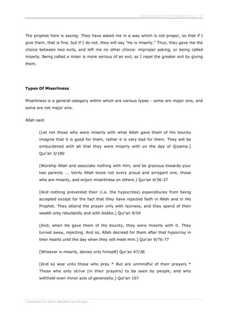 Enjoining Right & Forbidding Wrong - 42
Translated by Salim Abdallah ibn Morgan
The prophet here is saying: They have asked me in a way which is not proper, so that if I
give them, that is fine, but if I do not, they will say "He is miserly." Thus, they gave me the
choice between two evils, and left me no other choice: improper asking, or being called
miserly. Being called a miser is more serious of an evil, so I repel the greater evil by giving
them.
Types Of Miserliness
Miserliness is a general category within which are various types - some are major sins, and
some are not major sins.
Allah said:
[Let not those who were miserly with what Allah gave them of His bounty
imagine that it is good for them, rather it is very bad for them. They will be
emburdened with all that they were miserly with on the day of Qiyama.]
Qur'an 3/180
[Worship Allah and associate nothing with Him, and be gracious towards your
two parents ... Verily Allah loves not every proud and arrogant one, those
who are miserly, and enjoin miserliness on others.] Qur'an 4/36-37
[And nothing prevented their (i.e. the hypocrites) expenditures from being
accepted except for the fact that they have rejected faith in Allah and in His
Prophet. They attend the prayer only with laziness, and they spend of their
wealth only reluctantly and with dislike.] Qur'an 9/54
[And, when He gave them of His bounty, they were miserly with it. They
turned away, rejecting. And so, Allah decreed for them after that hypocrisy in
their hearts until the day when they will meet Him.] Qur'an 9/76-77
[Whoever is miserly, denies only himself] Qur'an 47/38
[And so woe unto those who pray * But are unmindful of their prayers *
Those who only strive (in their prayers) to be seen by people, and who
withhold even minor acts of generosity.] Qur'an 107
 