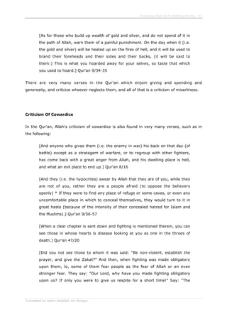 Enjoining Right & Forbidding Wrong - 43
Translated by Salim Abdallah ibn Morgan
[As for those who build up wealth of gold and silver, and do not spend of it in
the path of Allah, warn them of a painful punishment. On the day when it (i.e.
the gold and silver) will be heated up on the fires of hell, and it will be used to
brand their foreheads and their sides and their backs, (it will be said to
them:) This is what you hoarded away for your selves, so taste that which
you used to hoard.] Qur'an 9/34-35
There are very many verses in the Qur'an which enjoin giving and spending and
generosity, and criticize whoever neglects them, and all of that is a criticism of miserliness.
Criticism Of Cowardice
In the Qur'an, Allah's criticism of cowardice is also found in very many verses, such as in
the following:
[And anyone who gives them (i.e. the enemy in war) his back on that day (of
battle) except as a stratagem of warfare, or to regroup with other fighters,
has come back with a great anger from Allah, and his dwelling place is hell,
and what an evil place to end up.] Qur'an 8/16
[And they (i.e. the hypocrites) swear by Allah that they are of you, while they
are not of you, rather they are a people afraid (to oppose the believers
openly) * If they were to find any place of refuge or some caves, or even any
uncomfortable place in which to conceal themselves, they would turn to it in
great haste (because of the intensity of their concealed hatred for Islam and
the Muslims).] Qur'an 9/56-57
[When a clear chapter is sent down and fighting is mentioned therein, you can
see those in whose hearts is disease looking at you as one in the throes of
death.] Qur'an 47/20
[Did you not see those to whom it was said: "Be non-violent, establish the
prayer, and give the Zakat?" And then, when fighting was made obligatory
upon them, lo, some of them fear people as the fear of Allah or an even
stronger fear. They say: "Our Lord, why have you made fighting obligatory
upon us? If only you were to give us respite for a short time!" Say: "The
 