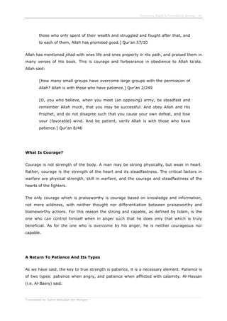 Enjoining Right & Forbidding Wrong - 45
Translated by Salim Abdallah ibn Morgan
those who only spent of their wealth and struggled and fought after that, and
to each of them, Allah has promised good.] Qur'an 57/10
Allah has mentioned jihad with ones life and ones property in His path, and praised them in
many verses of His book. This is courage and forbearance in obedience to Allah ta'ala.
Allah said:
[How many small groups have overcome large groups with the permission of
Allah? Allah is with those who have patience.] Qur'an 2/249
[O, you who believe, when you meet (an opposing) army, be steadfast and
remember Allah much, that you may be successful. And obey Allah and His
Prophet, and do not disagree such that you cause your own defeat, and lose
your (favorable) wind. And be patient, verily Allah is with those who have
patience.] Qur'an 8/46
What Is Courage?
Courage is not strength of the body. A man may be strong physically, but weak in heart.
Rather, courage is the strength of the heart and its steadfastness. The critical factors in
warfare are physical strength, skill in warfare, and the courage and steadfastness of the
hearts of the fighters.
The only courage which is praiseworthy is courage based on knowledge and information,
not mere wildness, with neither thought nor differentiation between praiseworthy and
blameworthy actions. For this reason the strong and capable, as defined by Islam, is the
one who can control himself when in anger such that he does only that which is truly
beneficial. As for the one who is overcome by his anger, he is neither courageous nor
capable.
A Return To Patience And Its Types
As we have said, the key to true strength is patience, it is a necessary element. Patience is
of two types: patience when angry, and patience when afflicted with calamity. Al-Hassan
(i.e. Al-Basry) said:
 