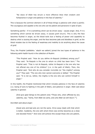 Enjoining Right & Forbidding Wrong - 46
Translated by Salim Abdallah ibn Morgan
"No slave of Allah has struck a more effective blow than wisdom and
forbearance in anger and patience in the face of calamity."
This is because the common element in all of these things is patience with what is painful.
The courageous and capable is the one who can be patient and persevere in spite of pain.
Something painful - if it is something which can be driven away - causes anger. And, if it is
something which cannot be driven away, it causes grief (huzn). This is why the face
becomes flushed in anger, as the blood boils due a feeling of power and capability to
destroy what is causing the anger, and the face becomes pale and bloodless in grief, as the
blood recedes due to the feeling of weakness and inability to do anything about the cause
of grief.
Thus, the Prophet (sallallahu `alayhi wa sallam) joined the two types of patience in the
following sahih hadith found in the collection of Muslim:
"The Prophet said: "How do you define Ar-Raqoob (childless) among you?"
They said: "Ar-Raqoob is the one to whom no child has been born." The
Prophet said: "That is not Ar-Raqoob, rather Ar-Raqoob is the one who has
not offered any one of his children" (i.e. in the path of Allah). Then, the
Prophet said: "And who do you consider invincible (or "the mighty") among
you?" They said: "The one who men cannot overcome or defeat." The Prophet
said: "It is not so, rather, the mighty is the one who can control himself in
anger."
In this hadith, the Prophet mentioned that which includes patience in the face of calamity
(i.e. losing of sons to fighting in the path of Allah), and patience in anger. Allah said about
calamity in general:
[And give glad tidings to the patient ones *Those who, when afflicted by any
calamity, say: "Verily, from Allah we came, and unto Allah we will return.""]
And Allah said about anger:
[Good acts and bad acts are not the same. Drive away (bad) with that which
is better. Suddenly, the one with whom there was enmity becomes as a close
and devoted friend * And none will achieve this except those who are patient,
 