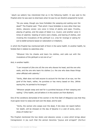 Enjoining Right & Forbidding Wrong - 48
Translated by Salim Abdallah ibn Morgan
`alayhi wa sallam) has interdicted that as in the following hadith: It was said to the
Prophet when he was seen to shed tears when he saw his son Ibrahim prepared for burial:
"Do you weep, though you have forbidden the weeping and wailing over the
dead?" The Prophet said: "That which I have forbidden is none other than two
idiotic, obscene voices: one voice in times of plenty and ease: frivolity,
playing of games, and the pipes of Satan (i.e. music); and another voice in
times of calamity: beating of (one's own) cheeks, and tearing of clothes, and
invoking the invocations of the jahiliyah (i.e. cries for revenge or asking for
evil to befall someone based on nationalism or tribalism).
in which the Prophet has mentioned both of them in the same hadith. In another hadith, he
forbids that in relation to calamities only:
"Whoever hits his cheeks and tears his clothes, and calls out with the
invocations of the jahiliyah is not one of us."
And, in another hadith:
"I am innocent of (the sins of) the one who shaves his head, and the one who
wails, and the one who tears his clothes (i.e. the one who does these things
when afflicted with calamity."
"Verily, Allah does not hold anyone to account for the tear of an eye, nor the
grief of the heart, rather, He punishes or has mercy based on this. (While
saying this, he pointed to his tongue."
"Whoever people weep and wail for is punished because of their weeping and
wailing." (This hadith, and all before it in this section are from Bukhari)
One of the conditions demanded of the women in the first Oath of Allegiance was that they
must agree never to weep and wail over the dead, and he said:
"Verily, the woman who weeps over the dead, if she does not repent before
her death, will be dressed on the day of Qiyama in a vest of sores, and a
dress of molten tar."
The Prophet mentioned the two idiotic and obscene voices: a voice which brings about
transgression in joy such that the person becomes "joyous and arrogant" (farihun
 